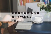 禾赛盘中异动 股价大跌5.27%报4.76美元 禾赛盘中异动 股价大跌5.27%报4.76美元