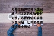 无毒无插件软件下载网站——让您的电脑安全无忧,选择我们的软件下载网站,让你的电脑保持安全无忧 无毒无插件软件下载网站——让您的电脑安全无忧,选择我们的软件下载网站,让你的电脑保持安全无忧