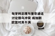 匈牙利总理与普京通话讨论俄乌冲突 或加剧欧盟对其不满 匈牙利总理与普京通话讨论俄乌冲突 或加剧欧盟对其不满
