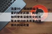 流量99,揭秘网站流量的秘密武器,揭秘,如何使用深度优化的长尾关键词和高质量内链提升网站流量 流量99,揭秘网站流量的秘密武器,揭秘,如何使用深度优化的长尾关键词和高质量内链提升网站流量