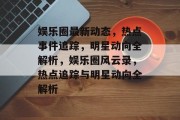 娱乐圈最新动态，热点事件追踪，明星动向全解析，娱乐圈风云录，热点追踪与明星动向全解析