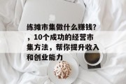 练摊市集做什么赚钱?,10个成功的经营市集方法,帮你提升收入和创业能力 练摊市集做什么赚钱?,10个成功的经营市集方法,帮你提升收入和创业能力