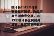 临泽县2019年体育赛事精彩纷呈，全民健身热潮席卷全县，2019年临泽县全民健身盛宴，体育赛事精彩纷呈