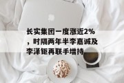 长实集团一度涨近2%,时隔两年半李嘉诚及李泽钜再联手增持 长实集团一度涨近2%,时隔两年半李嘉诚及李泽钜再联手增持
