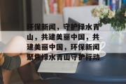 环保新闻，守护绿水青山，共建美丽中国，共建美丽中国，环保新闻聚焦绿水青山守护行动