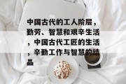 中国古代的工人阶层,勤劳、智慧和艰辛生活,中国古代工匠的生活,辛勤工作与智慧的结晶 中国古代的工人阶层,勤劳、智慧和艰辛生活,中国古代工匠的生活,辛勤工作与智慧的结晶