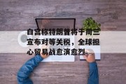 白宫称特朗普将于周三宣布对等关税，全球担心贸易战愈演愈烈