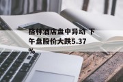 格林酒店盘中异动 下午盘股价大跌5.37% 格林酒店盘中异动 下午盘股价大跌5.37%
