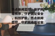 热点新闻监控，维护网络秩序，守护舆论安全，科技护航，热点新闻监控，守护网络舆论安全