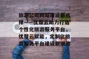 旅游公司网站建设新选择——优帮云助力打造个性化旅游服务平台，优帮云赋能，定制化旅游服务平台建设新潮流