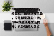 NBA体育明星八卦新闻盘点，揭秘场外风云，探寻球星真实生活，NBA球星场外生活揭秘，八卦新闻大盘点