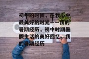 初中的时候,在我心中最美好的时光——我的暑期经历,初中时期暑假生活的美好回忆,我的暑期经历 初中的时候,在我心中最美好的时光——我的暑期经历,初中时期暑假生活的美好回忆,我的暑期经历