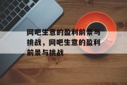 网吧生意的盈利前景与挑战,网吧生意的盈利前景与挑战 网吧生意的盈利前景与挑战,网吧生意的盈利前景与挑战