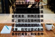 锦州夜市作为一种重要的城市文化现象,如今已经成为了中国许多城市的夜生活的一部分。夜晚的街头,更是充满活力和热闹。无论你是喜欢美食、购物还是娱乐,都可以在锦州找到适合你的夜市活动。在这里,你可以尝试各种各样的美食,购买各种商品,享受丰富多彩的娱乐活动。,锦州夜市,让你的夜晚更加多彩 锦州夜市作为一种重要的城市文化现象,如今已经成为了中国许多城市的夜生活的一部分。夜晚的街头,更是充满活力和热闹。无论你是喜欢美食、购物还是娱乐,都可以在锦州找到适合你的夜市活动。在这里,你可以尝试各种各样的美食,购买各种商品,享受丰富多彩的娱乐活动。,锦州夜市,让你的夜晚更加多彩