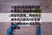 八卦大V与女明星的微妙关系，揭秘网络舆论背后的真相，网络舆论场中的八卦大V与女明星，揭秘微妙关系背后的真相