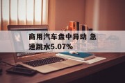 商用汽车盘中异动 急速跳水5.07% 商用汽车盘中异动 急速跳水5.07%