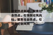 拟定热点新闻，聚焦社会热点，引领舆论风向标，聚焦社会热点，引领舆论新风向