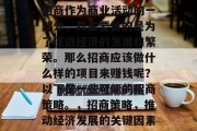 招商作为商业活动的一部分,其主要目的是为了促进经济的发展和繁荣。那么招商应该做什么样的项目来赚钱呢?以下是一些可能的招商策略。,招商策略,推动经济发展的关键因素 招商作为商业活动的一部分,其主要目的是为了促进经济的发展和繁荣。那么招商应该做什么样的项目来赚钱呢?以下是一些可能的招商策略。,招商策略,推动经济发展的关键因素