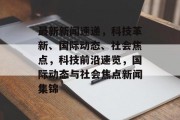 最新新闻速递，科技革新、国际动态、社会焦点，科技前沿速览，国际动态与社会焦点新闻集锦