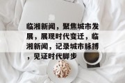 临湘新闻，聚焦城市发展，展现时代变迁，临湘新闻，记录城市脉搏，见证时代脚步