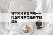 筑牢网络安全防线——钓鱼网站防范插件下载指南 筑牢网络安全防线——钓鱼网站防范插件下载指南