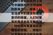 铁锅做什么生意赚钱?铁锅行业已经成为了当今中国厨房中不可或缺的厨具之一。随着人们生活水平的提高和健康意识的增强,人们对餐具的需求也在不断增加,特别是对质量有较高要求的铁锅。,铁锅行业发展前景分析及前景展望 铁锅做什么生意赚钱?铁锅行业已经成为了当今中国厨房中不可或缺的厨具之一。随着人们生活水平的提高和健康意识的增强,人们对餐具的需求也在不断增加,特别是对质量有较高要求的铁锅。,铁锅行业发展前景分析及前景展望