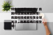 特大新闻震撼全球，我国科技领域再创辉煌！我国科技成就引发全球关注，新里程碑闪耀登场！