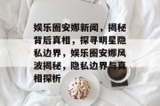 娱乐圈安娜新闻，揭秘背后真相，探寻明星隐私边界，娱乐圈安娜风波揭秘，隐私边界与真相探析