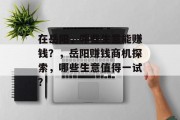 在岳阳,哪些生意能赚钱?,岳阳赚钱商机探索,哪些生意值得一试? 在岳阳,哪些生意能赚钱?,岳阳赚钱商机探索,哪些生意值得一试?