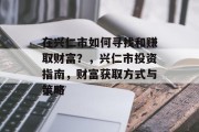 在兴仁市如何寻找和赚取财富?,兴仁市投资指南,财富获取方式与策略 在兴仁市如何寻找和赚取财富?,兴仁市投资指南,财富获取方式与策略
