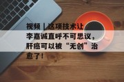 视频 | 这项技术让李嘉诚直呼不可思议,肝癌可以被“无创”治愈了! 视频 | 这项技术让李嘉诚直呼不可思议,肝癌可以被“无创”治愈了!