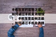 手机生意的盈利之道,如何通过手机业务赚钱?,手机生意盈利之道,如何通过手机业务赚钱? 手机生意的盈利之道,如何通过手机业务赚钱?,手机生意盈利之道,如何通过手机业务赚钱?
