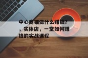 中心商铺做什么赚钱?,实体店,一堂如何赚钱的实战课程 中心商铺做什么赚钱?,实体店,一堂如何赚钱的实战课程