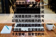 在家赚钱有许多不同的方法和途径。这些方法可能包括在线教育、自由职业、写作或编程等。无论你选择哪种方式,关键是找到一种你可以投入时间和精力的方式,并且能从中获得经济回报。,在家赚钱的十大策略,探索您的兴趣并尝试不同的方式获取收入 在家赚钱有许多不同的方法和途径。这些方法可能包括在线教育、自由职业、写作或编程等。无论你选择哪种方式,关键是找到一种你可以投入时间和精力的方式,并且能从中获得经济回报。,在家赚钱的十大策略,探索您的兴趣并尝试不同的方式获取收入