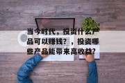 当今时代,投资什么产品可以赚钱?,投资哪些产品能带来高收益? 当今时代,投资什么产品可以赚钱?,投资哪些产品能带来高收益?