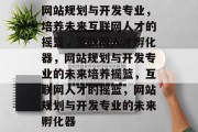 网站规划与开发专业，培养未来互联网人才的摇篮，互联网人才孵化器，网站规划与开发专业的未来培养摇篮，互联网人才的摇篮，网站规划与开发专业的未来孵化器