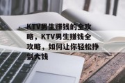 KTV男生赚钱的全攻略,KTV男生赚钱全攻略,如何让你轻松挣到大钱 KTV男生赚钱的全攻略,KTV男生赚钱全攻略,如何让你轻松挣到大钱