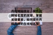 丹阳网站优化,提升品牌知名度的关键,掌握关键要素,如何提升丹阳品牌的在线知名度 丹阳网站优化,提升品牌知名度的关键,掌握关键要素,如何提升丹阳品牌的在线知名度