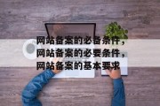 网站备案的必备条件，网站备案的必要条件，网站备案的基本要求