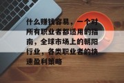 什么赚钱容易,一个对所有职业者都适用的指南,全球市场上的朝阳行业,各类职业者的快速盈利策略 什么赚钱容易,一个对所有职业者都适用的指南,全球市场上的朝阳行业,各类职业者的快速盈利策略