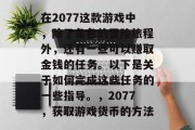 在2077这款游戏中,除了角色的冒险旅程外,还有一些可以赚取金钱的任务。以下是关于如何完成这些任务的一些指导。,2077,获取游戏货币的方法 在2077这款游戏中,除了角色的冒险旅程外,还有一些可以赚取金钱的任务。以下是关于如何完成这些任务的一些指导。,2077,获取游戏货币的方法