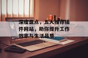 深度盘点,五大推荐插件网站,助你提升工作效率与生活品质 深度盘点,五大推荐插件网站,助你提升工作效率与生活品质