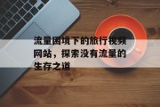 流量困境下的旅行视频网站,探索没有流量的生存之道 流量困境下的旅行视频网站,探索没有流量的生存之道