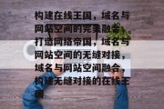 构建在线王国，域名与网站空间的完美融合，打造网络帝国，域名与网站空间的无缝对接，域名与网站空间融合，构建无缝对接的在线王国