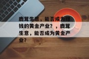 鹿茸生意,能否成为赚钱的黄金产业?,鹿茸生意,能否成为黄金产业? 鹿茸生意,能否成为赚钱的黄金产业?,鹿茸生意,能否成为黄金产业?