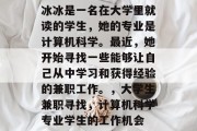 冰冰是一名在大学里就读的学生,她的专业是计算机科学。最近,她开始寻找一些能够让自己从中学习和获得经验的兼职工作。,大学生兼职寻找,计算机科学专业学生的工作机会 冰冰是一名在大学里就读的学生,她的专业是计算机科学。最近,她开始寻找一些能够让自己从中学习和获得经验的兼职工作。,大学生兼职寻找,计算机科学专业学生的工作机会