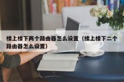 楼上楼下两个路由器怎么设置(楼上楼下二个路由器怎么设置) 楼上楼下两个路由器怎么设置(楼上楼下二个路由器怎么设置)