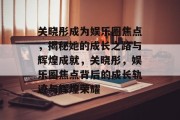 关晓彤成为娱乐圈焦点，揭秘她的成长之路与辉煌成就，关晓彤，娱乐圈焦点背后的成长轨迹与辉煌荣耀