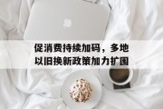 促消费持续加码，多地以旧换新政策加力扩围