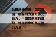 韩国新闻报道中国娱乐圈，崛起的力量与多元魅力，中国娱乐圈的崛起，韩国眼中的多元魅力力量